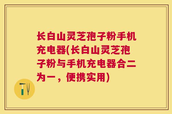 长白山灵芝孢子粉手机充电器(长白山灵芝孢子粉与手机充电器合二为一，便携实用)