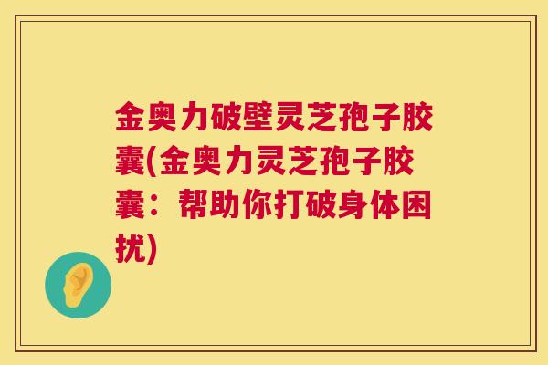 金奥力破壁灵芝孢子胶囊(金奥力灵芝孢子胶囊：帮助你打破身体困扰)