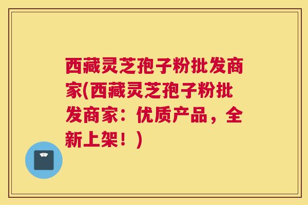 西藏灵芝孢子粉批发商家(西藏灵芝孢子粉批发商家：优质产品，全新上架！)