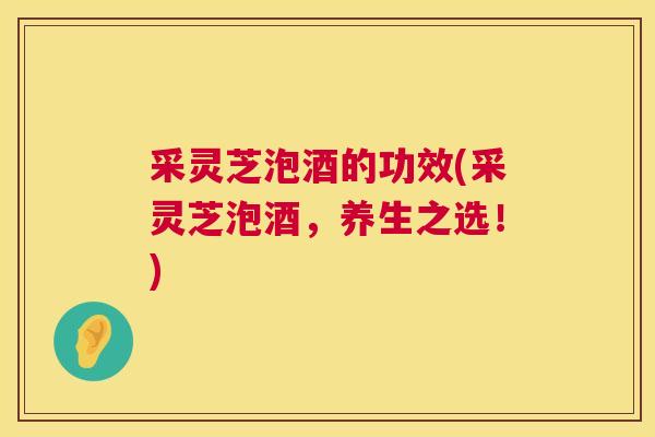 采灵芝泡酒的功效(采灵芝泡酒，养生之选！)