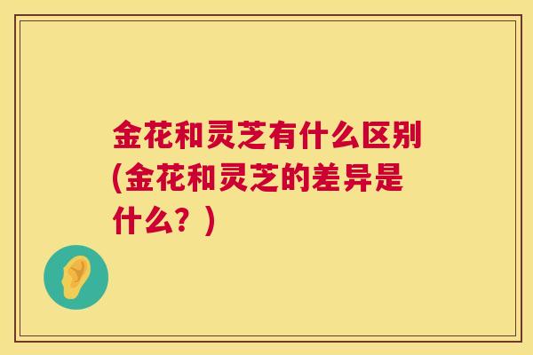 金花和灵芝有什么区别(金花和灵芝的差异是什么？)