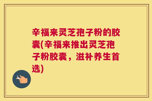 辛福来灵芝孢子粉的胶囊(辛福来推出灵芝孢子粉胶囊，滋补养生首选)