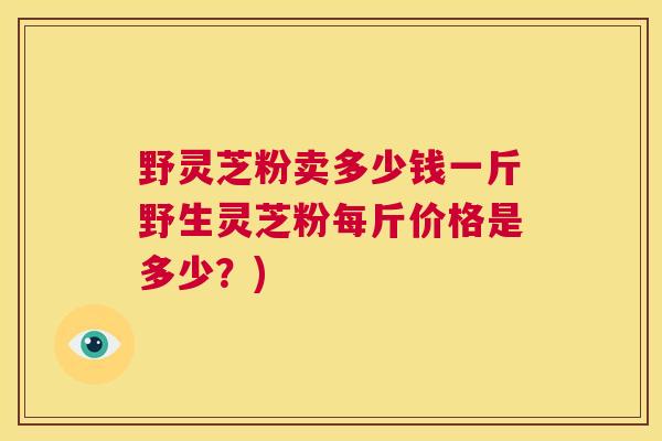 野灵芝粉卖多少钱一斤野生灵芝粉每斤价格是多少？)