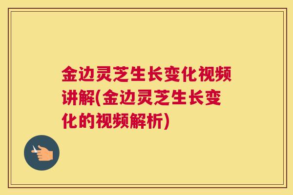 金边灵芝生长变化视频讲解(金边灵芝生长变化的视频解析)