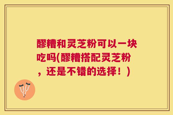 醪糟和灵芝粉可以一块吃吗(醪糟搭配灵芝粉，还是不错的选择！)