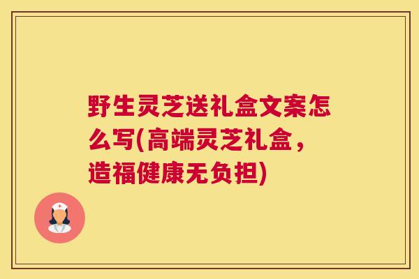 野生灵芝送礼盒文案怎么写(高端灵芝礼盒，造福健康无负担)