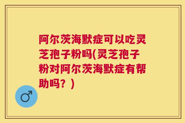 阿尔茨海默症可以吃灵芝孢子粉吗(灵芝孢子粉对阿尔茨海默症有帮助吗？)
