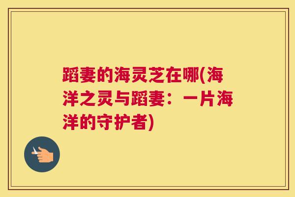 蹈妻的海灵芝在哪(海洋之灵与蹈妻：一片海洋的守护者)