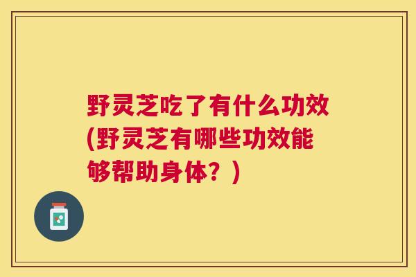 野灵芝吃了有什么功效(野灵芝有哪些功效能够帮助身体？)