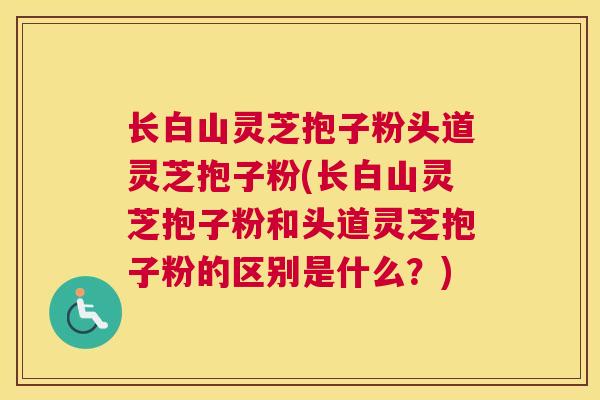 长白山灵芝抱子粉头道灵芝抱子粉(长白山灵芝抱子粉和头道灵芝抱子粉的区别是什么？)