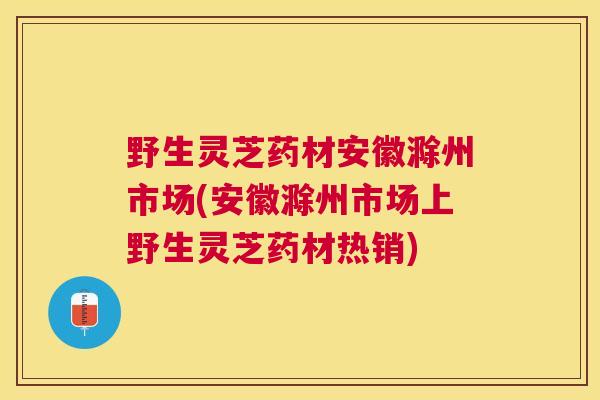 野生灵芝药材安徽滁州市场(安徽滁州市场上野生灵芝药材热销)