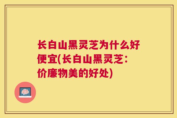 长白山黑灵芝为什么好便宜(长白山黑灵芝：价廉物美的好处)