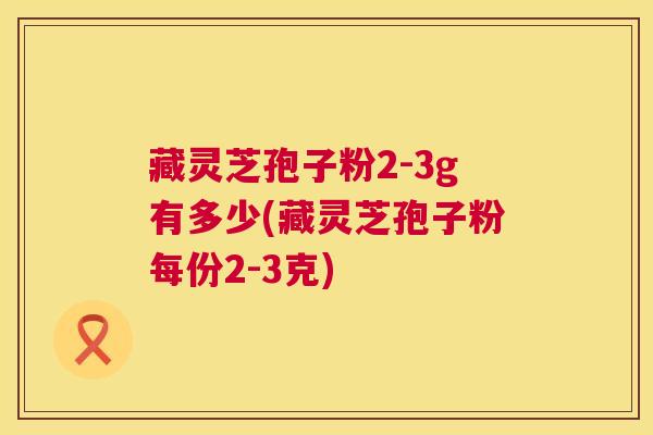 藏灵芝孢子粉2-3g有多少(藏灵芝孢子粉每份2-3克)