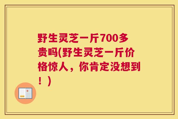 野生灵芝一斤700多贵吗(野生灵芝一斤价格惊人，你肯定没想到！)