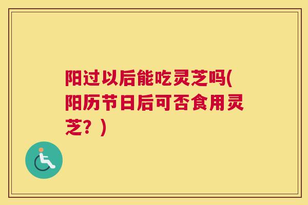 阳过以后能吃灵芝吗(阳历节日后可否食用灵芝？)