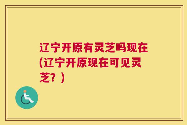 辽宁开原有灵芝吗现在(辽宁开原现在可见灵芝？)