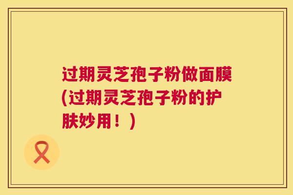 过期灵芝孢子粉做面膜(过期灵芝孢子粉的护肤妙用！)