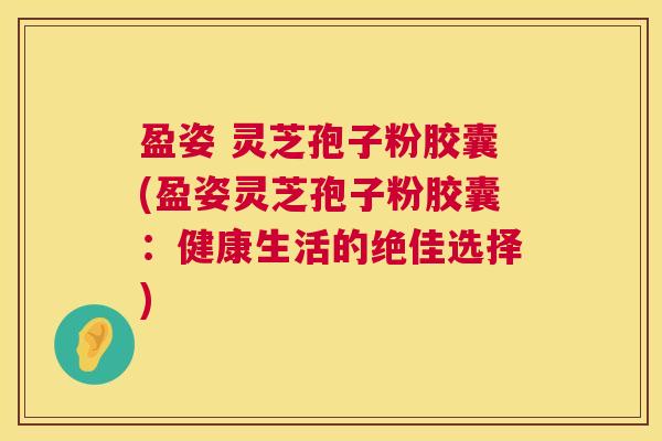 盈姿 灵芝孢子粉胶囊(盈姿灵芝孢子粉胶囊：健康生活的绝佳选择)