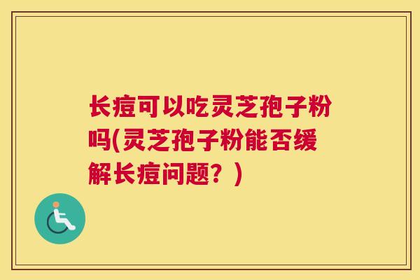 长痘可以吃灵芝孢子粉吗(灵芝孢子粉能否缓解长痘问题？)