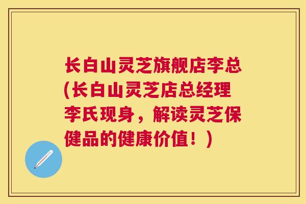 长白山灵芝旗舰店李总(长白山灵芝店总经理李氏现身,解读灵芝保健品的健康价值!) 长白山灵芝旗舰店李总(长白山灵芝店总经理李氏现身,解读灵芝保健品的健康价值!)