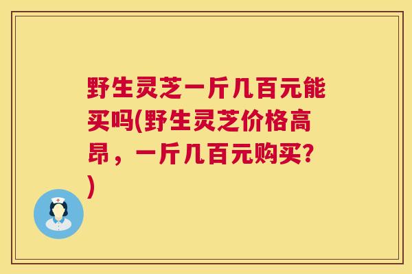 野生灵芝一斤几百元能买吗(野生灵芝价格高昂，一斤几百元购买？)