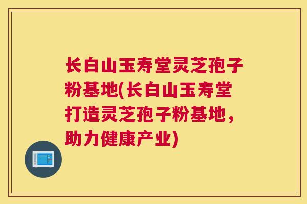长白山玉寿堂灵芝孢子粉基地(长白山玉寿堂打造灵芝孢子粉基地，助力健康产业)
