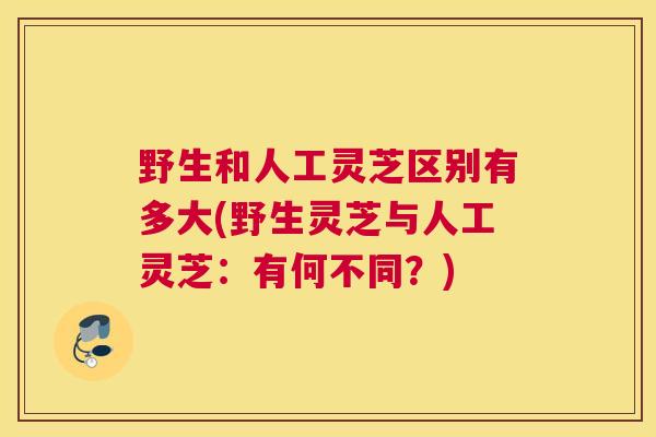 野生和人工灵芝区别有多大(野生灵芝与人工灵芝：有何不同？)