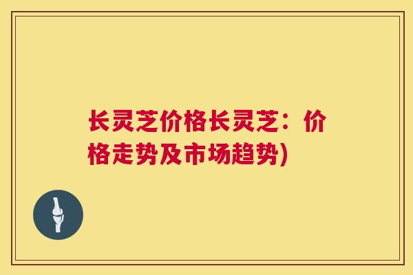 长灵芝价格长灵芝：价格走势及市场趋势)