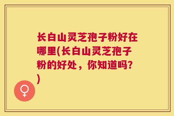 长白山灵芝孢子粉好在哪里(长白山灵芝孢子粉的好处，你知道吗？)