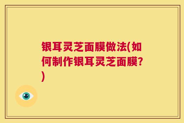 银耳灵芝面膜做法(如何制作银耳灵芝面膜？)