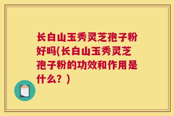 长白山玉秀灵芝孢子粉好吗(长白山玉秀灵芝孢子粉的功效和作用是什么?) 长白山玉秀灵芝孢子粉好吗(长白山玉秀灵芝孢子粉的功效和作用是什么?)