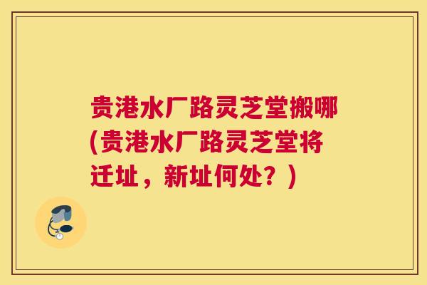 贵港水厂路灵芝堂搬哪(贵港水厂路灵芝堂将迁址,新址何处?) 贵港水厂路灵芝堂搬哪(贵港水厂路灵芝堂将迁址,新址何处?)
