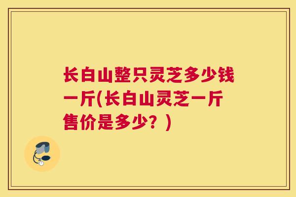 长白山整只灵芝多少钱一斤(长白山灵芝一斤售价是多少？)