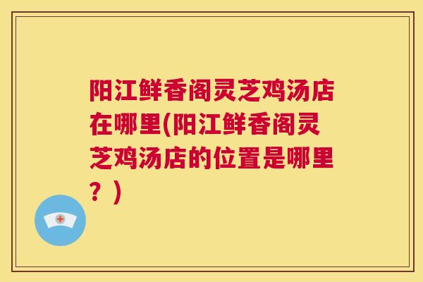 阳江鲜香阁灵芝鸡汤店在哪里(阳江鲜香阁灵芝鸡汤店的位置是哪里？)