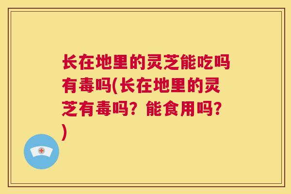 长在地里的灵芝能吃吗有毒吗(长在地里的灵芝有毒吗？能食用吗？)