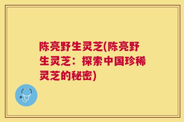 陈亮野生灵芝(陈亮野生灵芝:探索中国珍稀灵芝的秘密) 陈亮野生灵芝(陈亮野生灵芝:探索中国珍稀灵芝的秘密)