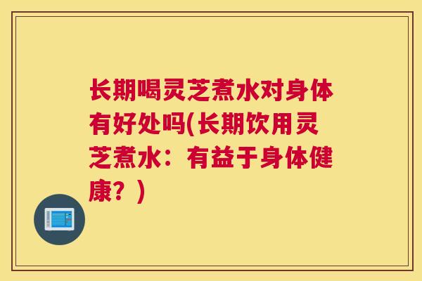 长期喝灵芝煮水对身体有好处吗(长期饮用灵芝煮水：有益于身体健康？)