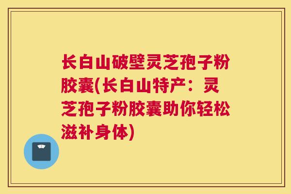 长白山破壁灵芝孢子粉胶囊(长白山特产：灵芝孢子粉胶囊助你轻松滋补身体)