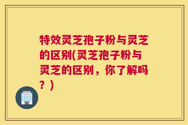 特效灵芝孢子粉与灵芝的区别(灵芝孢子粉与灵芝的区别，你了解吗？)