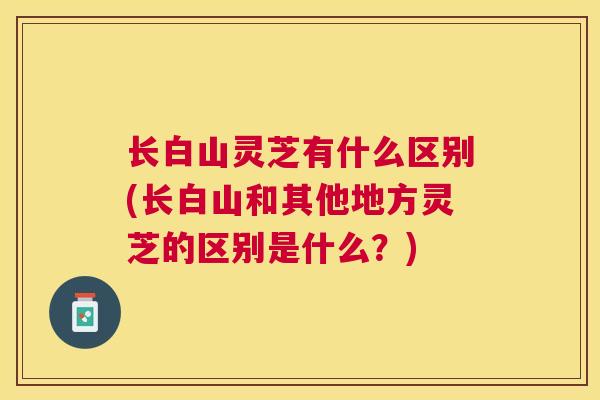 长白山灵芝有什么区别(长白山和其他地方灵芝的区别是什么？)