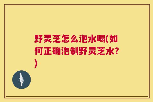 野灵芝怎么泡水喝(如何正确泡制野灵芝水？)