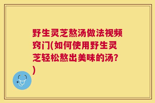 野生灵芝熬汤做法视频窍门(如何使用野生灵芝轻松熬出美味的汤?) 野生灵芝熬汤做法视频窍门(如何使用野生灵芝轻松熬出美味的汤?)