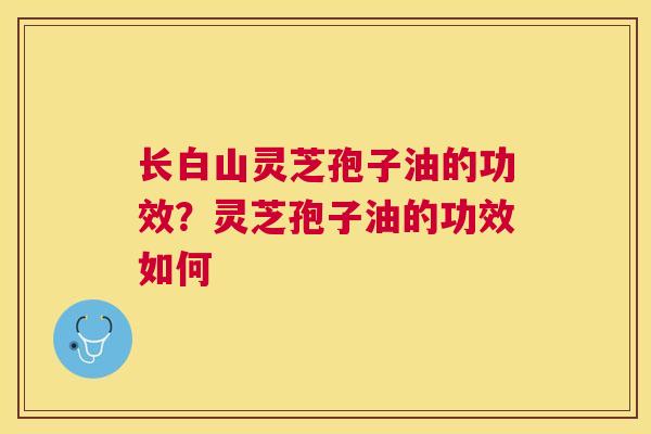 长白山灵芝孢子油的功效？灵芝孢子油的功效如何