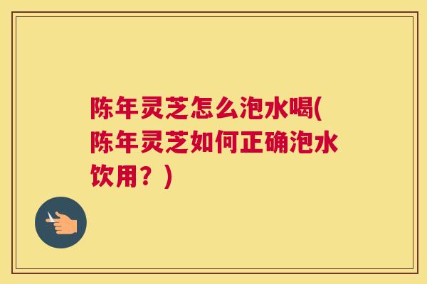 陈年灵芝怎么泡水喝(陈年灵芝如何正确泡水饮用?) 陈年灵芝怎么泡水喝(陈年灵芝如何正确泡水饮用?)