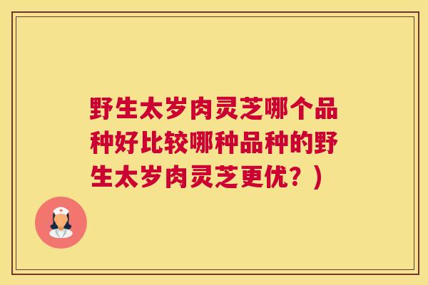 野生太岁肉灵芝哪个品种好比较哪种品种的野生太岁肉灵芝更优？)