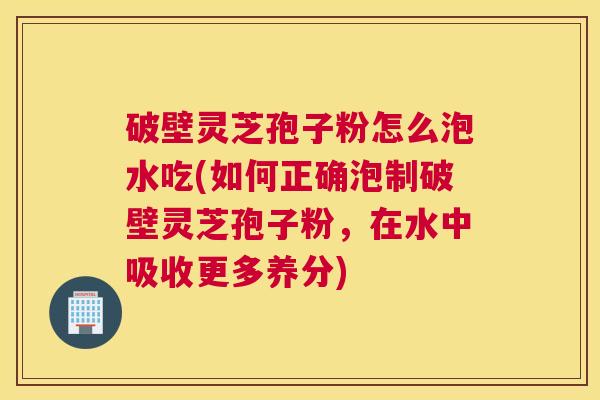 破壁灵芝孢子粉怎么泡水吃(如何正确泡制破壁灵芝孢子粉，在水中吸收更多养分)