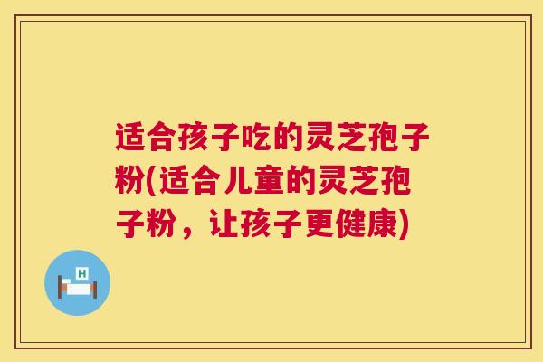 适合孩子吃的灵芝孢子粉(适合儿童的灵芝孢子粉，让孩子更健康)
