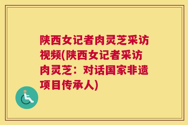 陕西女记者肉灵芝采访视频(陕西女记者采访肉灵芝：对话国家非遗项目传承人)