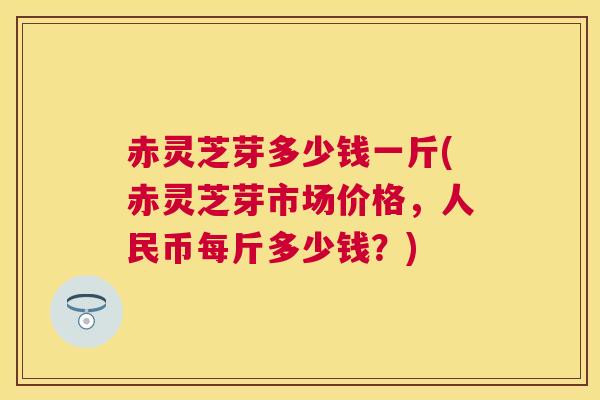 赤灵芝芽多少钱一斤(赤灵芝芽市场价格，人民币每斤多少钱？)