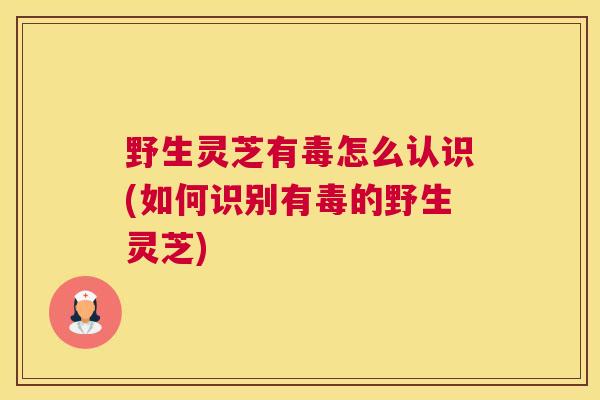 野生灵芝有毒怎么认识(如何识别有毒的野生灵芝)